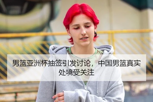 男篮亚洲杯抽签引发讨论，中国男篮真实处境受关注